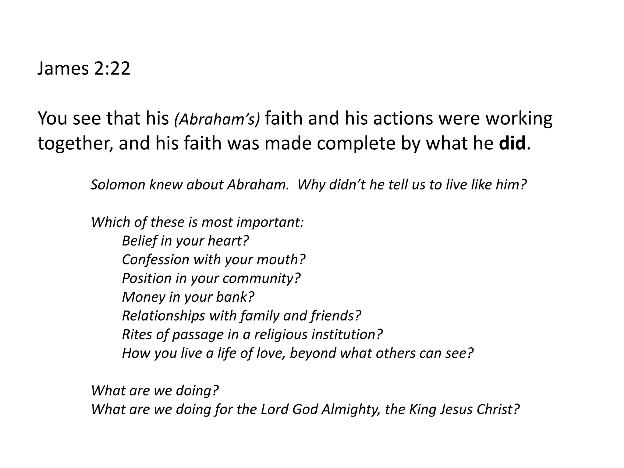 James 2:22
You see that his (Abraham’s) faith and his actions were working
together, and his faith was made complete by what he did.
Solomon knew about Abraham. Why didn’t he tell us to live like him?
Which of these is most important:
Belief in your heart?
Confession with your mouth?
Position in your community?
Money in your bank?
Relationships with family and friends?
Rites of passage in a religious institution?
How you live a life of love, beyond what others can see?
What are we doing?
What are we doing for the Lord God Almighty, the King Jesus Christ?
 