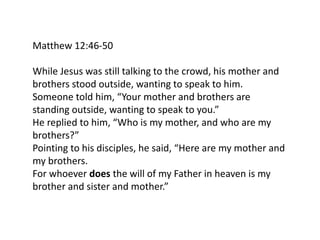 Matthew 12:46-50
While Jesus was still talking to the crowd, his mother and
brothers stood outside, wanting to speak to him.
Someone told him, “Your mother and brothers are
standing outside, wanting to speak to you.”
He replied to him, “Who is my mother, and who are my
brothers?”
Pointing to his disciples, he said, “Here are my mother and
my brothers.
For whoever does the will of my Father in heaven is my
brother and sister and mother.”
 