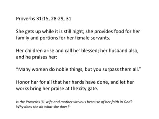 Proverbs 31:15, 28-29, 31
She gets up while it is still night; she provides food for her
family and portions for her female servants.
Her children arise and call her blessed; her husband also,
and he praises her:
“Many women do noble things, but you surpass them all.”
Honor her for all that her hands have done, and let her
works bring her praise at the city gate.
Is the Proverbs 31 wife and mother virtuous because of her faith in God?
Why does she do what she does?
 