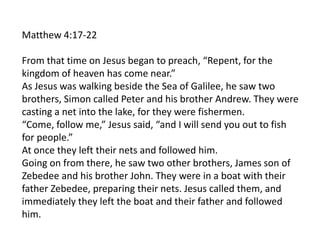Matthew 4:17-22
From that time on Jesus began to preach, “Repent, for the
kingdom of heaven has come near.”
As Jesus was walking beside the Sea of Galilee, he saw two
brothers, Simon called Peter and his brother Andrew. They were
casting a net into the lake, for they were fishermen.
“Come, follow me,” Jesus said, “and I will send you out to fish
for people.”
At once they left their nets and followed him.
Going on from there, he saw two other brothers, James son of
Zebedee and his brother John. They were in a boat with their
father Zebedee, preparing their nets. Jesus called them, and
immediately they left the boat and their father and followed
him.
 
