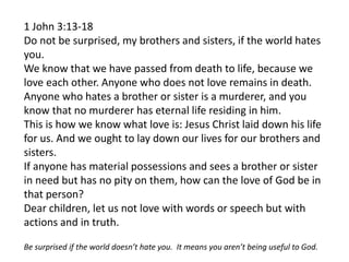 1 John 3:13-18
Do not be surprised, my brothers and sisters, if the world hates
you.
We know that we have passed from death to life, because we
love each other. Anyone who does not love remains in death.
Anyone who hates a brother or sister is a murderer, and you
know that no murderer has eternal life residing in him.
This is how we know what love is: Jesus Christ laid down his life
for us. And we ought to lay down our lives for our brothers and
sisters.
If anyone has material possessions and sees a brother or sister
in need but has no pity on them, how can the love of God be in
that person?
Dear children, let us not love with words or speech but with
actions and in truth.
Be surprised if the world doesn’t hate you. It means you aren’t being useful to God.
 