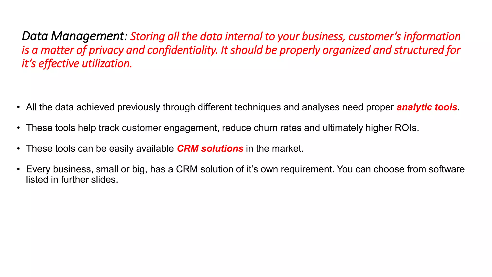 Data Management: Storing all the data internal to your business, customer’s information
is a matter of privacy and confidentiality. It should be properly organized and structured for
it’s effective utilization.
• All the data achieved previously through different techniques and analyses need proper analytic tools.
• These tools help track customer engagement, reduce churn rates and ultimately higher ROIs.
• These tools can be easily available CRM solutions in the market.
• Every business, small or big, has a CRM solution of it’s own requirement. You can choose from software
listed in further slides.
 