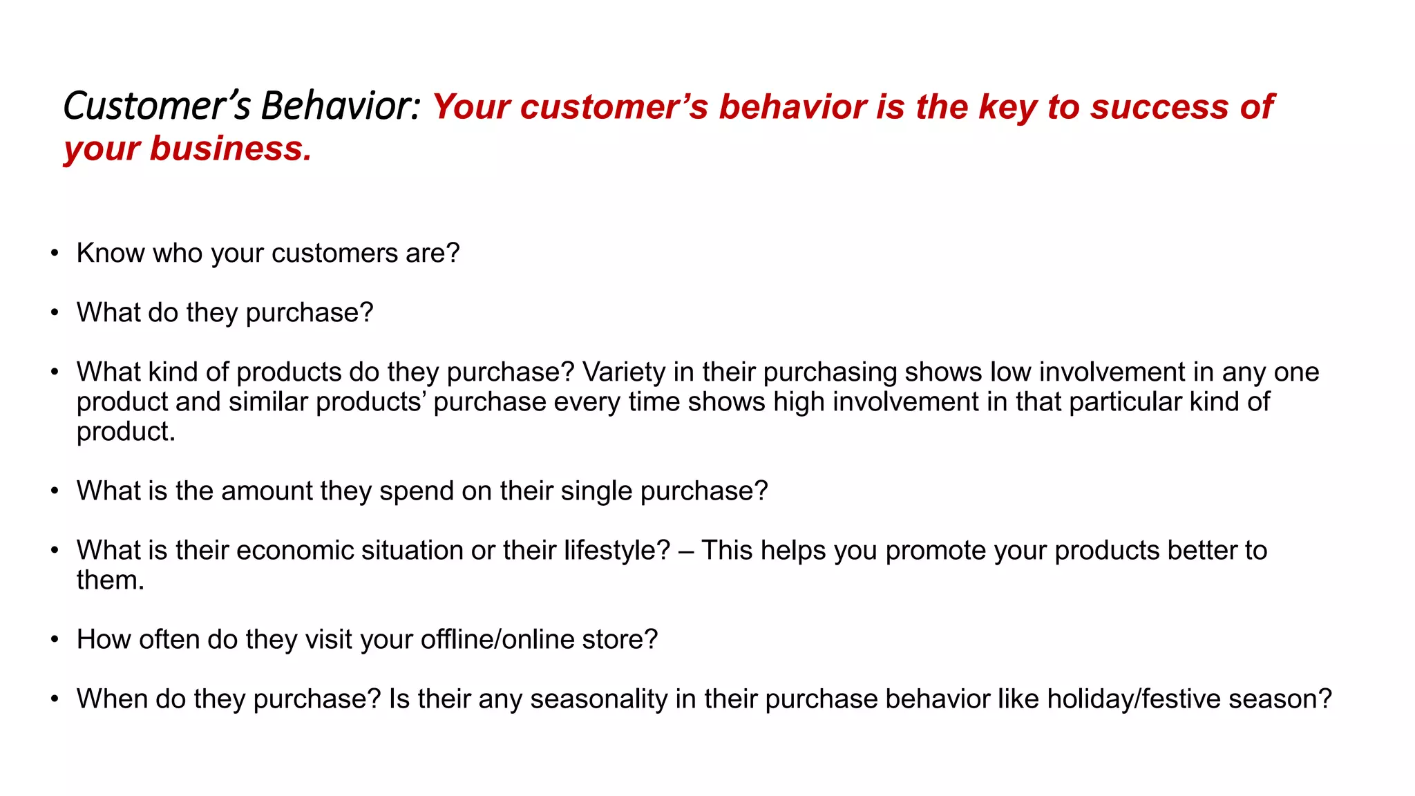 Customer’s Behavior: Your customer’s behavior is the key to success of
your business.
• Know who your customers are?
• What do they purchase?
• What kind of products do they purchase? Variety in their purchasing shows low involvement in any one
product and similar products’ purchase every time shows high involvement in that particular kind of
product.
• What is the amount they spend on their single purchase?
• What is their economic situation or their lifestyle? – This helps you promote your products better to
them.
• How often do they visit your offline/online store?
• When do they purchase? Is their any seasonality in their purchase behavior like holiday/festive season?
 
