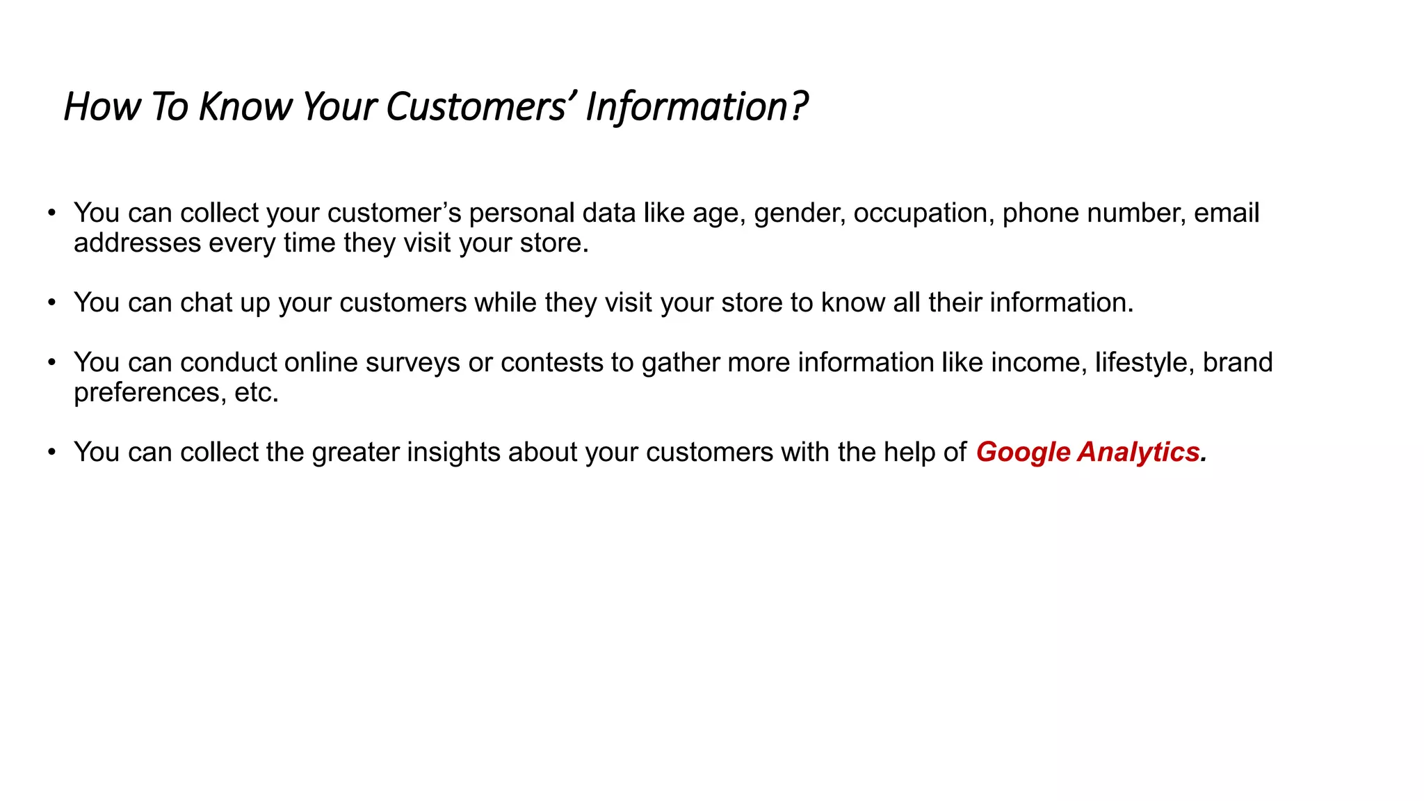 How To Know Your Customers’ Information?
• You can collect your customer’s personal data like age, gender, occupation, phone number, email
addresses every time they visit your store.
• You can chat up your customers while they visit your store to know all their information.
• You can conduct online surveys or contests to gather more information like income, lifestyle, brand
preferences, etc.
• You can collect the greater insights about your customers with the help of Google Analytics.
 