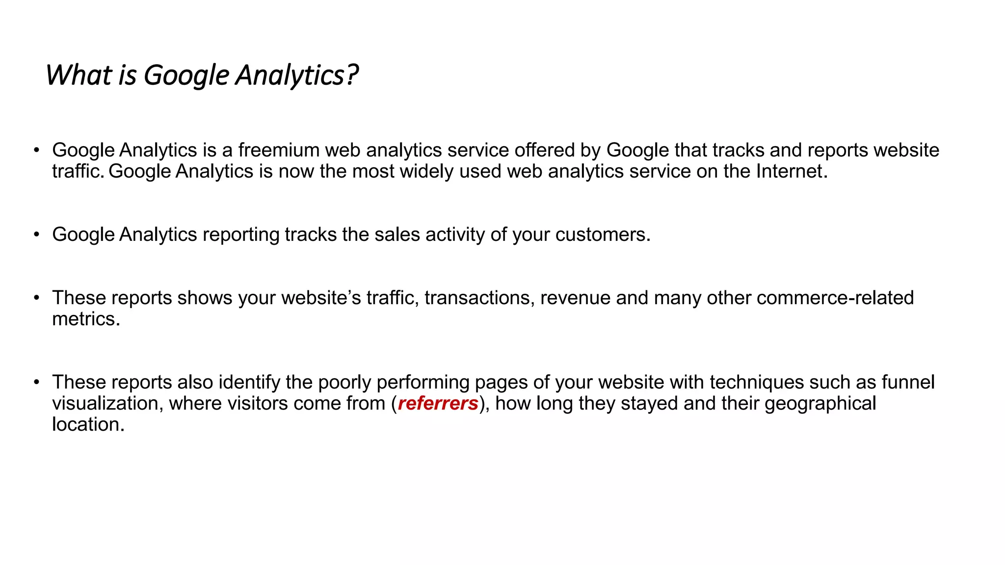 What is Google Analytics?
• Google Analytics is a freemium web analytics service offered by Google that tracks and reports website
traffic. Google Analytics is now the most widely used web analytics service on the Internet.
• Google Analytics reporting tracks the sales activity of your customers.
• These reports shows your website’s traffic, transactions, revenue and many other commerce-related
metrics.
• These reports also identify the poorly performing pages of your website with techniques such as funnel
visualization, where visitors come from (referrers), how long they stayed and their geographical
location.
 