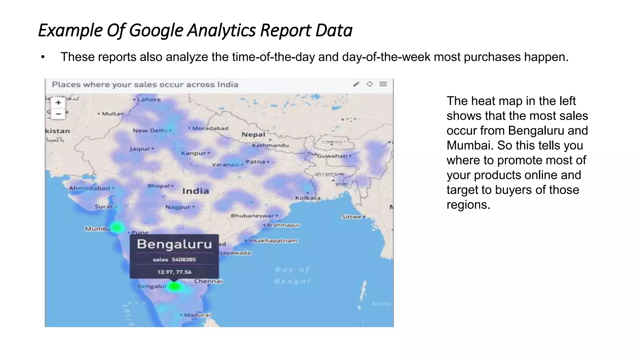 • These reports also analyze the time-of-the-day and day-of-the-week most purchases happen.
The heat map in the left
shows that the most sales
occur from Bengaluru and
Mumbai. So this tells you
where to promote most of
your products online and
target to buyers of those
regions.
Example Of Google Analytics Report Data
 