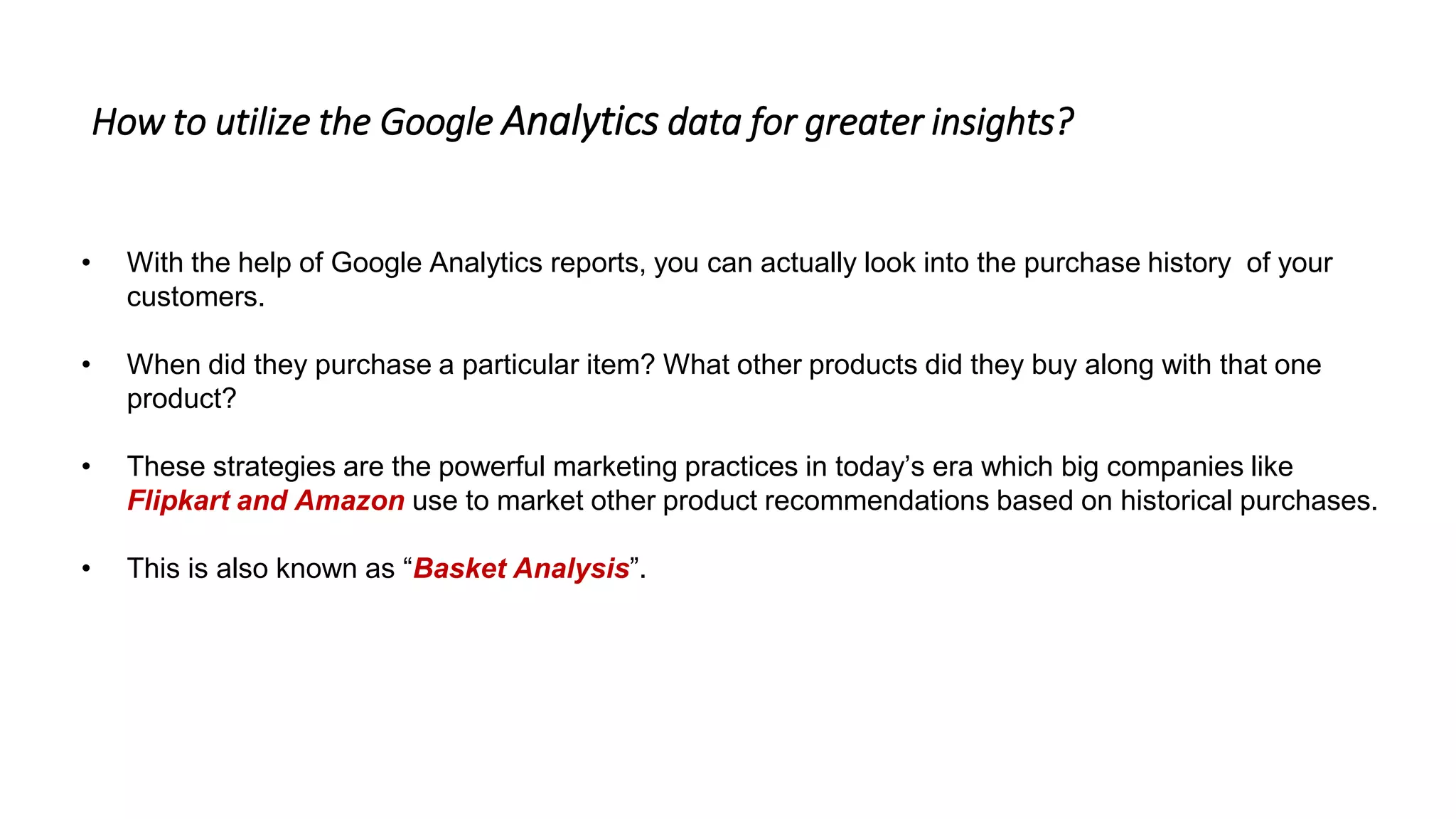• With the help of Google Analytics reports, you can actually look into the purchase history of your
customers.
• When did they purchase a particular item? What other products did they buy along with that one
product?
• These strategies are the powerful marketing practices in today’s era which big companies like
Flipkart and Amazon use to market other product recommendations based on historical purchases.
• This is also known as “Basket Analysis”.
How to utilize the Google Analytics data for greater insights?
 
