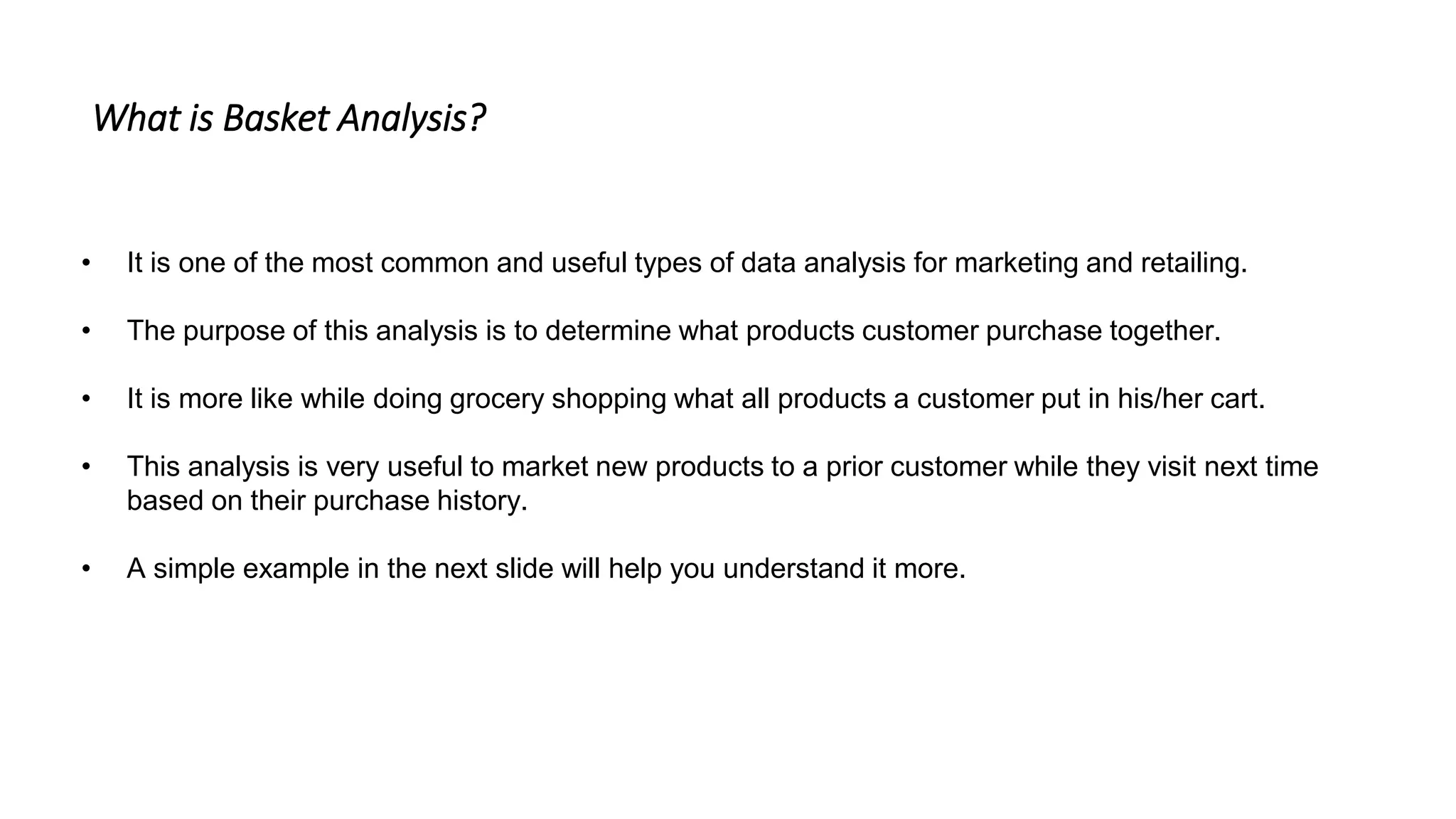 • It is one of the most common and useful types of data analysis for marketing and retailing.
• The purpose of this analysis is to determine what products customer purchase together.
• It is more like while doing grocery shopping what all products a customer put in his/her cart.
• This analysis is very useful to market new products to a prior customer while they visit next time
based on their purchase history.
• A simple example in the next slide will help you understand it more.
What is Basket Analysis?
 