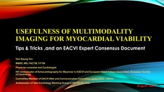 USEFULNESS OF MULTIMODALITY
IMAGING FOR MYOCARDIAL VIABILITY
Tips & Tricks ,and an EACVI Expert Consensus Document
Han Naung Tun
MBBS, MD, FACTM, F.FTM
Physician-scientist and Cardiologist
HIT Ambassador of Echocardiography for Myanmar in EACVI and European Heart Failure Association, European Society
of Cardiology
Committee Member of EACVI Web and Communication Committee (2020-2022) , EACVI
Ambassador of Tele-Cardiology Working Group in ISFTEH for Asia
August, 2021
 