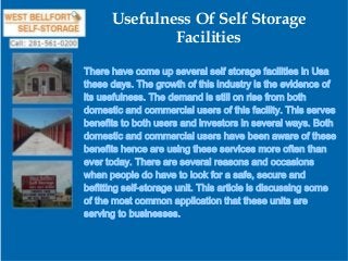 Usefulness Of Self Storage
Facilities
There have come up several self storage facilities in Usa
these days. The growth of this industry is the evidence of
its usefulness. The demand is still on rise from both
domestic and commercial users of this facility. This serves
benefits to both users and investors in several ways. Both
domestic and commercial users have been aware of these
benefits hence are using these services more often than
ever today. There are several reasons and occasions
when people do have to look for a safe, secure and
befitting self-storage unit. This article is discussing some
of the most common application that these units are
serving to businesses.

 