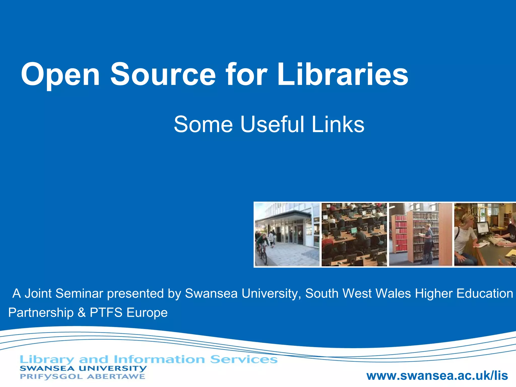 Open Source for Libraries Some Useful Links A Joint Seminar presented by Swansea University, South West Wales Higher Education Partnership & PTFS Europe 