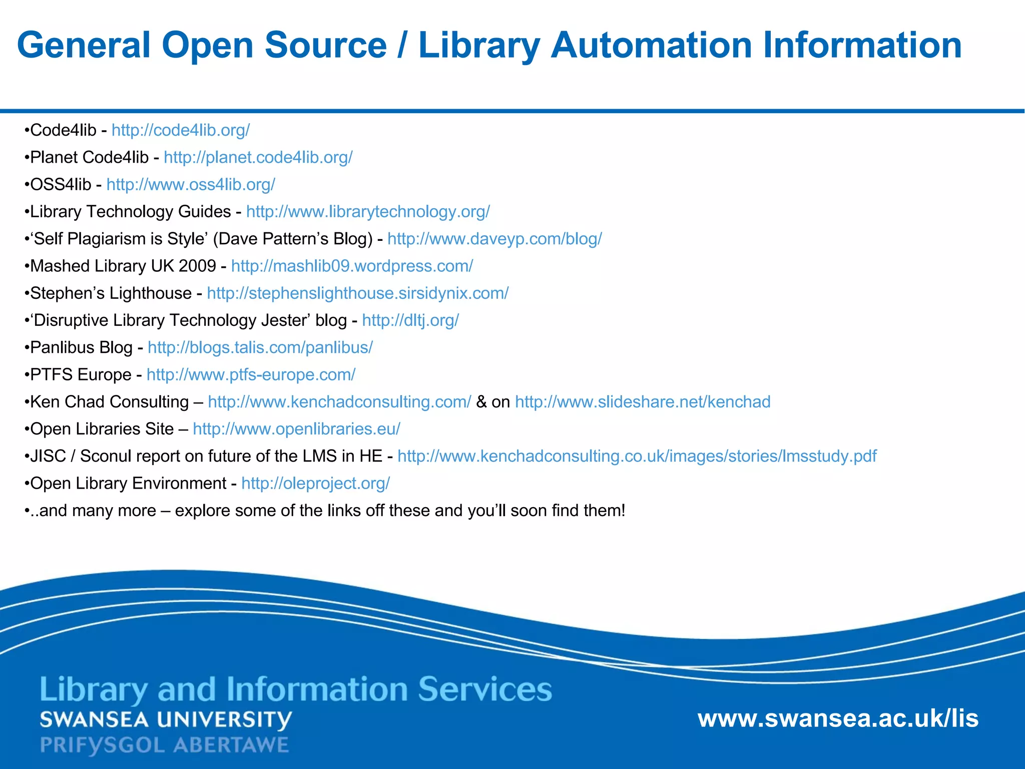 General Open Source / Library Automation Information Code4lib -  http://code4lib.org/   Planet Code4lib -  http://planet.code4lib.org/   OSS4lib -  http://www.oss4lib.org/   Library Technology Guides -  http://www.librarytechnology.org/   ‘ Self Plagiarism is Style’ (Dave Pattern’s Blog) -  http://www.daveyp.com/blog/   Mashed Library UK 2009 -  http://mashlib09.wordpress.com/   Stephen’s Lighthouse -  http://stephenslighthouse.sirsidynix.com/   ‘ Disruptive Library Technology Jester’ blog -  http://dltj.org/   Panlibus Blog -  http://blogs.talis.com/panlibus/   PTFS Europe -  http://www.ptfs-europe.com/   Ken Chad Consulting –  http://www.kenchadconsulting.com/  & on  http://www.slideshare.net/kenchad   Open Libraries Site –  http://www.openlibraries.eu/   JISC / Sconul report on future of the LMS in HE -  http://www.kenchadconsulting.co.uk/images/stories/lmsstudy.pdf   Open Library Environment -  http://oleproject.org/   ..and many more – explore some of the links off these and you’ll soon find them! 