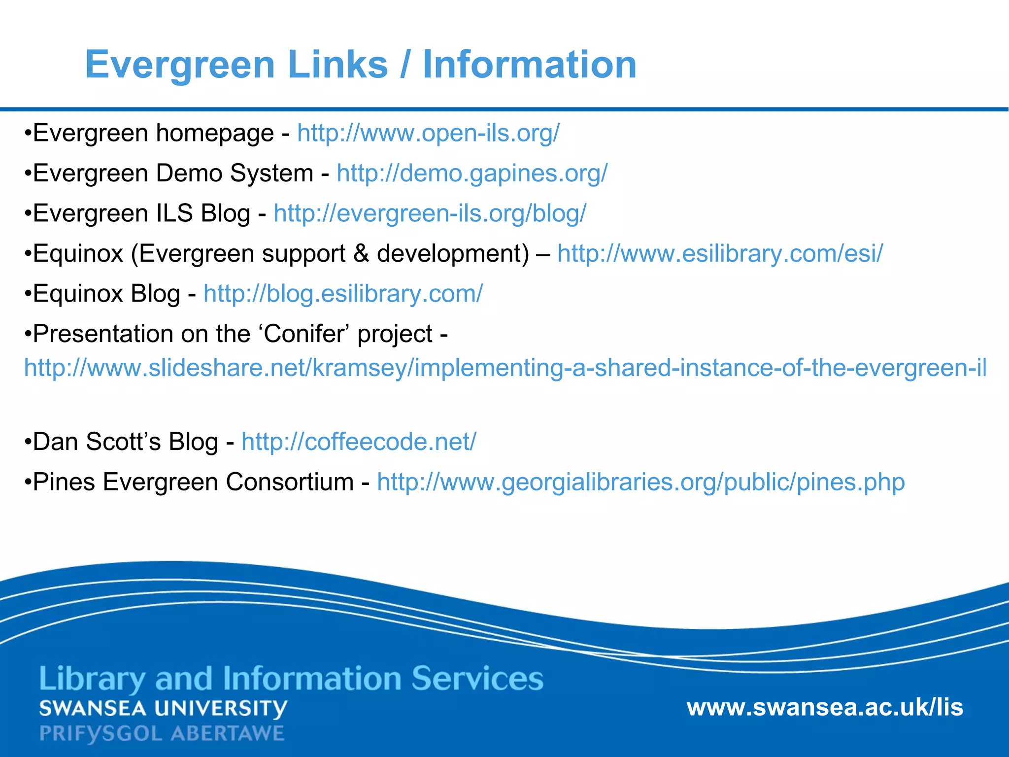 Evergreen Links / Information Evergreen homepage -  http://www.open-ils.org/   Evergreen Demo System -  http://demo.gapines.org/   Evergreen ILS Blog -  http://evergreen-ils.org/blog/   Equinox (Evergreen support & development) –  http://www.esilibrary.com/esi/   Equinox Blog -  http://blog.esilibrary.com/   Presentation on the ‘Conifer’ project -  http://www.slideshare.net/kramsey/implementing-a-shared-instance-of-the-evergreen-ils-for-an-academic-library-consortium-in-ontario-presentation   Dan Scott’s Blog -  http://coffeecode.net/   Pines Evergreen Consortium -  http://www.georgialibraries.org/public/pines.php   