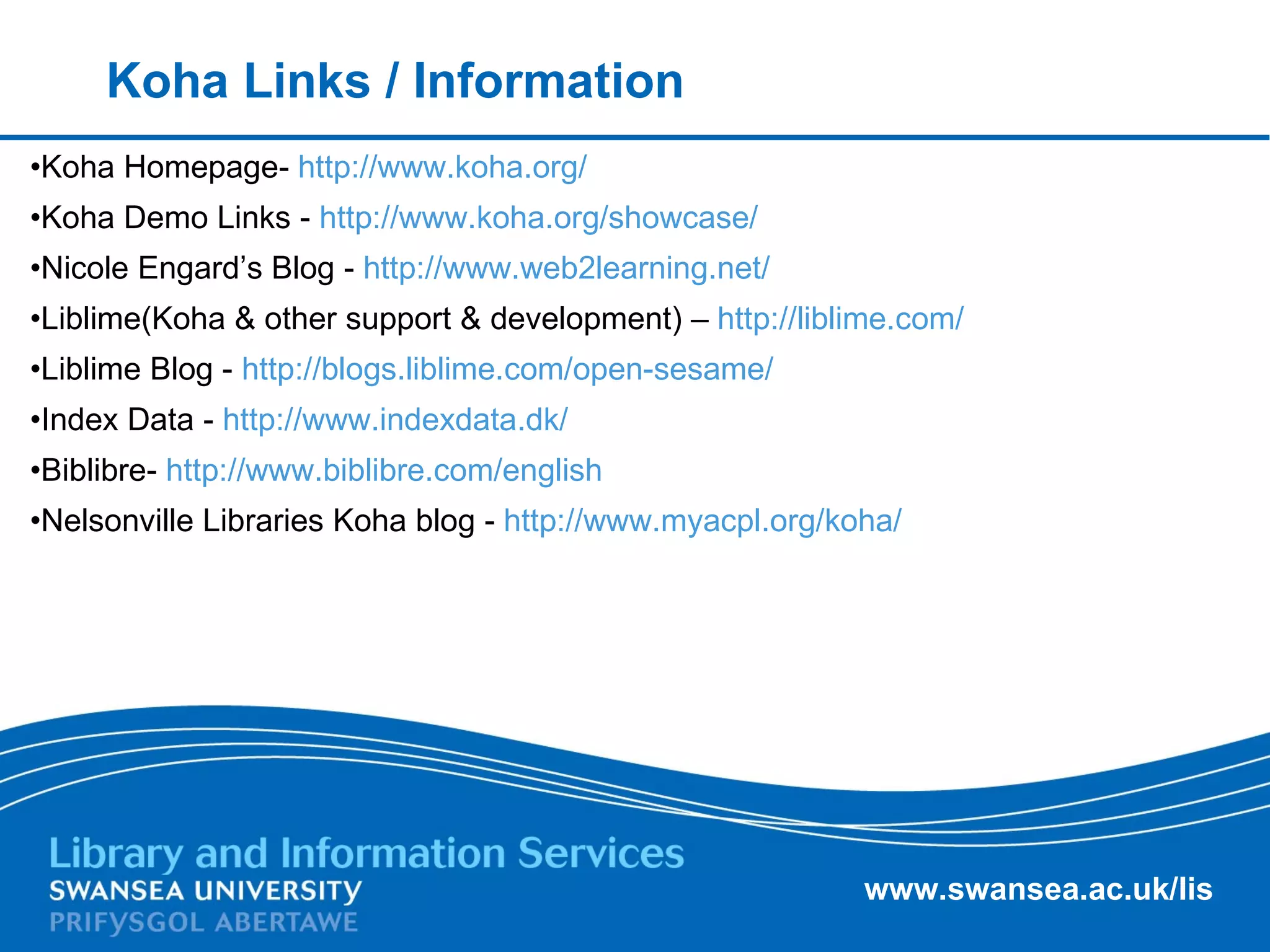 Koha Links / Information Koha Homepage-  http://www.koha.org/   Koha Demo Links -  http://www.koha.org/showcase/   Nicole Engard’s Blog -  http://www.web2learning.net/   Liblime(Koha & other support & development) –  http://liblime.com/   Liblime Blog -  http://blogs.liblime.com/open-sesame/   Index Data -  http://www.indexdata.dk/   Biblibre-  http://www.biblibre.com/english   Nelsonville Libraries Koha blog -  http://www.myacpl.org/koha/   