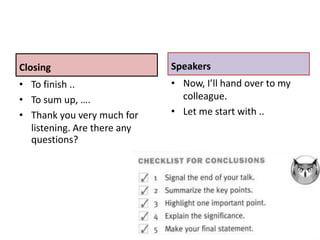 Closing
• To finish ..
• To sum up, ….
• Thank you very much for
listening. Are there any
questions?
Speakers
• Now, I’ll hand over to my
colleague.
• Let me start with ..
 