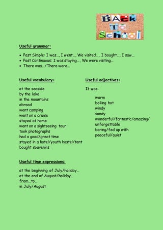 Useful grammar: 
 Past Simple: I was…, I went…, We visited…, I bought…, I saw… 
 Past Continuous: I was staying…, We were visiting… 
 There was…/There were… 
Useful vocabulary: 
at the seaside 
by the lake 
in the mountains 
abroad 
went camping 
went on a cruise 
stayed at home 
went on a sightseeing tour 
took photographs 
had a good/great time 
stayed in a hotel/youth hostel/tent 
bought souvenirs 
Useful time expressions: 
at the beginning of July/holiday… 
at the end of August/holiday… 
from…to… 
in July/August 
Useful adjectives: 
It was: 
warm 
boiling hot 
windy 
sandy 
wonderful/fantastic/amazing/ 
unforgettable 
boring/fed up with 
peaceful/quiet 
