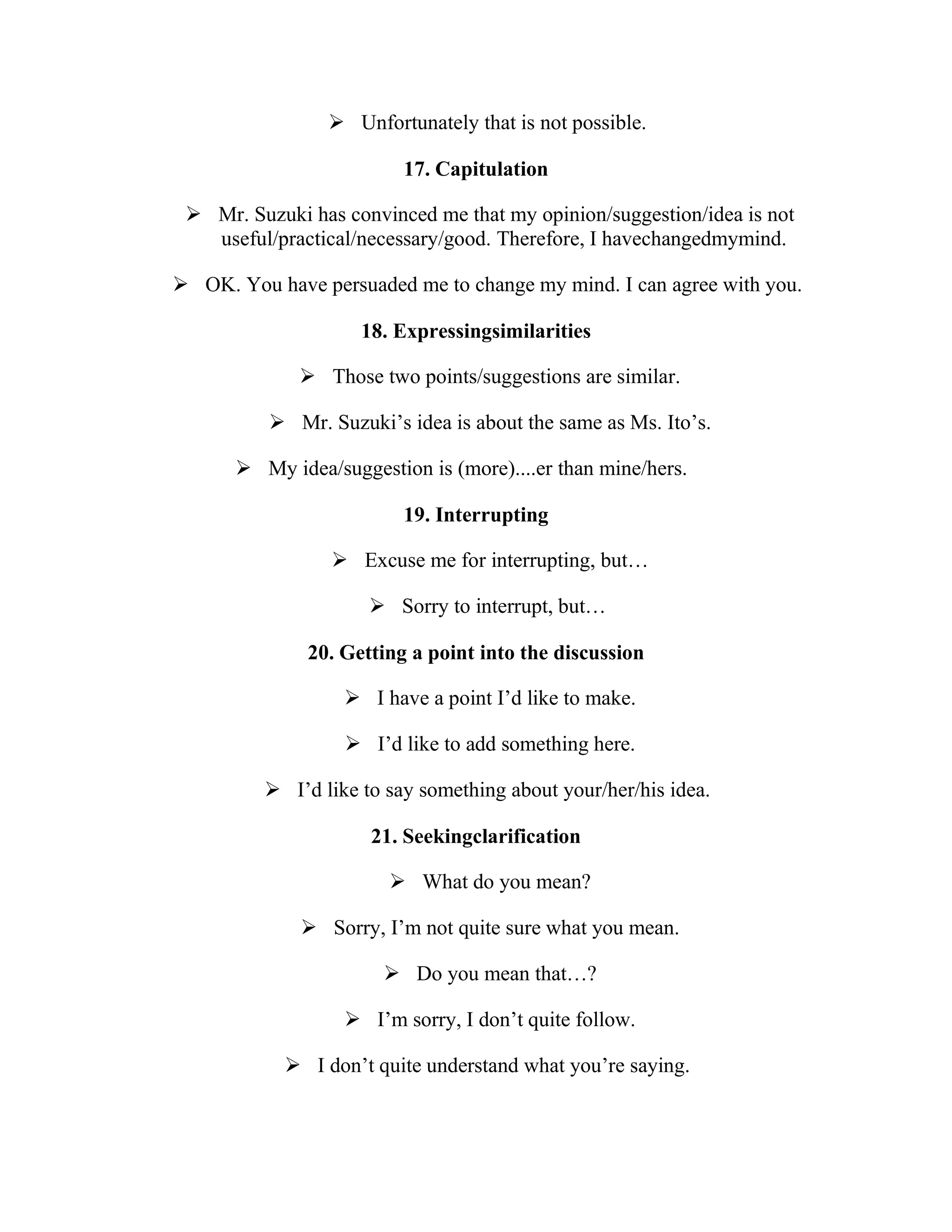  Unfortunately that is not possible.

                         17. Capitulation

  Mr. Suzuki has convinced me that my opinion/suggestion/idea is not
   useful/practical/necessary/good. Therefore, I havechangedmymind.

 OK. You have persuaded me to change my mind. I can agree with you.

                    18. Expressingsimilarities

              Those two points/suggestions are similar.

           Mr. Suzuki’s idea is about the same as Ms. Ito’s.

       My idea/suggestion is (more)....er than mine/hers.

                         19. Interrupting

                  Excuse me for interrupting, but…

                      Sorry to interrupt, but…

              20. Getting a point into the discussion

                   I have a point I’d like to make.

                   I’d like to add something here.

          I’d like to say something about your/her/his idea.

                     21. Seekingclarification

                        What do you mean?

              Sorry, I’m not quite sure what you mean.

                        Do you mean that…?

                   I’m sorry, I don’t quite follow.

             I don’t quite understand what you’re saying.
 