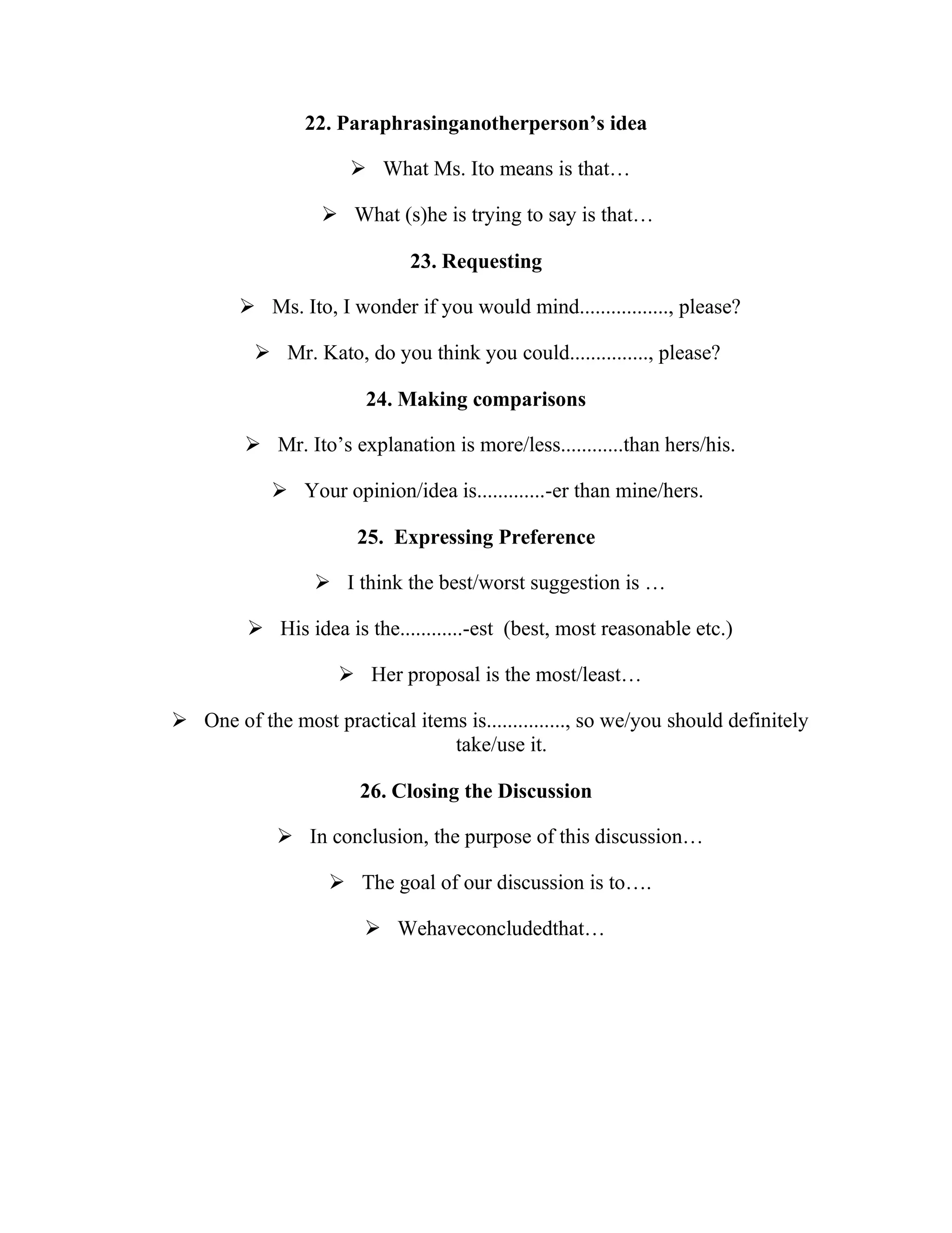 22. Paraphrasinganotherperson’s idea

                       What Ms. Ito means is that…

                   What (s)he is trying to say is that…

                             23. Requesting

         Ms. Ito, I wonder if you would mind................., please?

           Mr. Kato, do you think you could..............., please?

                        24. Making comparisons

          Mr. Ito’s explanation is more/less............than hers/his.

             Your opinion/idea is.............-er than mine/hers.

                       25. Expressing Preference

                  I think the best/worst suggestion is …

          His idea is the............-est (best, most reasonable etc.)

                     Her proposal is the most/least…

 One of the most practical items is..............., so we/you should definitely
                                take/use it.

                       26. Closing the Discussion

              In conclusion, the purpose of this discussion…

                    The goal of our discussion is to….

                         Wehaveconcludedthat…
 