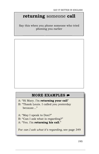 A: “Hi Mary. I’m returning your call”
B: “Thank Louis. I called you yesterday
because…”
A: “May I speak to Don?”
B: “Can I ask what is regarding?”
A: “Yes. I’m returning his call.”
For can I ask what it’s regarding, see page 349
195
returning someone call
Say this when you phone someone who tried
phoning you earlier
SAY IT BETTER IN ENGLISH
 