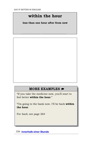 “If you take the medicine now, you’ll start to
feel better within the hour.”
“I’m going to the bank now. I’ll be back within
the hour.
For back, see page 264
226
within the hour
less than one hour after from now
SAY IT BETTER IN ENGLISH
innerhalb einer Stunde
 