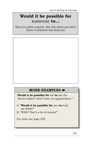 “Would it be possible for me to see the
doctor today? I don’t have an appointment.”
A: ”Would it be possible for you to lend
me $300?”
B: ”$300! That’s a lot of money!”
For lend, see page 225
257
Would it be possible for
someone to…
This is a polite request. Say this when you don’t
know if someone can help you
SAY IT BETTER IN ENGLISH
 