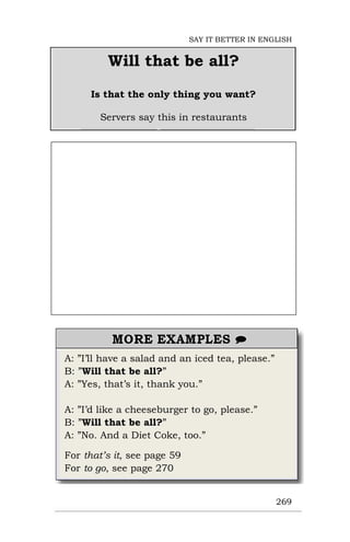 A: ”I’ll have a salad and an iced tea, please.”
B: ”Will that be all?”
A: ”Yes, that’s it, thank you.”
A: ”I’d like a cheeseburger to go, please.”
B: ”Will that be all?”
A: ”No. And a Diet Coke, too.”
For that’s it, see page 59
For to go, see page 270
269
Will that be all?
Is that the only thing you want?
Servers say this in restaurants
SAY IT BETTER IN ENGLISH
 