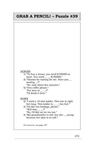 273
GRAB A PENCIL! – Puzzle #39
ACROSS
1) “To buy a house, you need $100000 or
more. You need __ __ $100000.”
3) “Thanks for waiting for me. Have you __
waiting __?”
“No, only about five minutes.”
5) “One coffee please.”
“For here or __ __?”
“I’ll drink it here.”
DOWN
2) “I need a 10-foot ladder. This one is eight
feet long. This ladder is __ __ two feet.”
3) “I’d like two hotdogs, please.”
“Will that __ __?”
“No, I’d like an ice tea too.”
4) “My grandmother is old, but she __ young
because her skin is so soft.”
For answers, see page 367
 