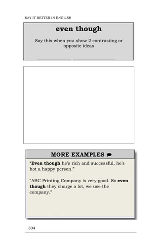 “Even though he’s rich and successful, he’s
hot a happy person.”
“ABC Printing Company is very good. So even
though they charge a lot, we use the
company.”
304
even though
Say this when you show 2 contrasting or
opposite ideas
SAY IT BETTER IN ENGLISH
 