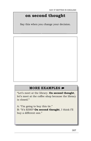 “Let’s meet at the library. On second thought,
let’s meet at the coffee shop because the library
is closed.”
A: “I’m going to buy this tie.”
B: “It’s $300? On second thought, I think I’ll
buy a different one.”
307
on second thought
Say this when you change your decision.
SAY IT BETTER IN ENGLISH
 