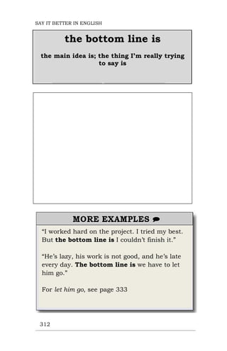 “I worked hard on the project. I tried my best.
But the bottom line is I couldn’t finish it.”
“He’s lazy, his work is not good, and he’s late
every day. The bottom line is we have to let
him go.”
For let him go, see page 333
312
the bottom line is
the main idea is; the thing I’m really trying
to say is
SAY IT BETTER IN ENGLISH
 