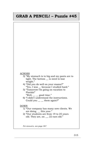 315
GRAB A PENCIL! – Puzzle #45
ACROSS
3) “My stomach is to big and my pants are to
tight. The bottom __ is need to lose
weight.”
4) “Did you do well on your exams?”
“Yes, I was __ because I studied hard.”
5) “Tomorrow I’m going on vacation to
Florida!”
“Well, __ __ good time.”
6) “I didn’t understand the instructions.
Could you __ __ them again?”
DOWN
1) “Our company has many new clients. We
are doing __ this year.”
2) “Our students are from 19 to 25 years
old. They are, on __, 22 ears old.”
For answers, see page 367
 