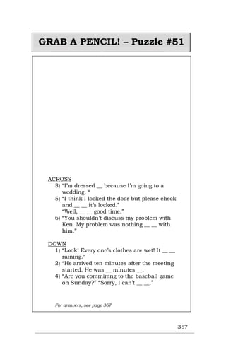 357
GRAB A PENCIL! – Puzzle #51
ACROSS
3) “I’m dressed __ because I’m going to a
wedding. “
5) “I think I locked the door but please check
and __ __ it’s locked.”
“Well, __ __ good time.”
6) “You shouldn’t discuss my problem with
Ken. My problem was nothing __ __ with
him.”
DOWN
1) “Look! Every one’s clothes are wet! It __ __
raining.”
2) “He arrived ten minutes after the meeting
started. He was __ minutes __.
4) “Are you commimng to the baseball game
on Sunday?” “Sorry, I can’t __ __.”
For answers, see page 367
 