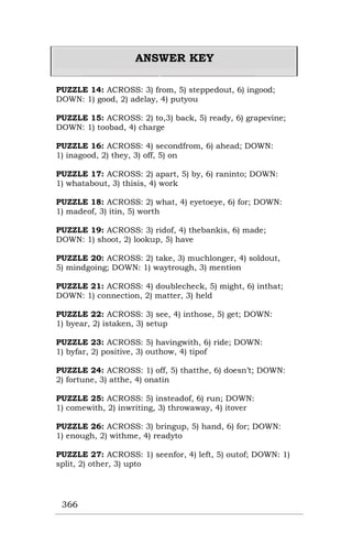 366
ANSWER KEY
PUZZLE 14: ACROSS: 3) from, 5) steppedout, 6) ingood;
DOWN: 1) good, 2) adelay, 4) putyou
PUZZLE 15: ACROSS: 2) to,3) back, 5) ready, 6) grapevine;
DOWN: 1) toobad, 4) charge
PUZZLE 16: ACROSS: 4) secondfrom, 6) ahead; DOWN:
1) inagood, 2) they, 3) off, 5) on
PUZZLE 17: ACROSS: 2) apart, 5) by, 6) raninto; DOWN:
1) whatabout, 3) thisis, 4) work
PUZZLE 18: ACROSS: 2) what, 4) eyetoeye, 6) for; DOWN:
1) madeof, 3) itin, 5) worth
PUZZLE 19: ACROSS: 3) ridof, 4) thebankis, 6) made;
DOWN: 1) shoot, 2) lookup, 5) have
PUZZLE 20: ACROSS: 2) take, 3) muchlonger, 4) soldout,
5) mindgoing; DOWN: 1) waytrough, 3) mention
PUZZLE 21: ACROSS: 4) doublecheck, 5) might, 6) inthat;
DOWN: 1) connection, 2) matter, 3) held
PUZZLE 22: ACROSS: 3) see, 4) inthose, 5) get; DOWN:
1) byear, 2) istaken, 3) setup
PUZZLE 23: ACROSS: 5) havingwith, 6) ride; DOWN:
1) byfar, 2) positive, 3) outhow, 4) tipof
PUZZLE 24: ACROSS: 1) off, 5) thatthe, 6) doesn’t; DOWN:
2) fortune, 3) atthe, 4) onatin
PUZZLE 25: ACROSS: 5) insteadof, 6) run; DOWN:
1) comewith, 2) inwriting, 3) throwaway, 4) itover
PUZZLE 26: ACROSS: 3) bringup, 5) hand, 6) for; DOWN:
1) enough, 2) withme, 4) readyto
PUZZLE 27: ACROSS: 1) seenfor, 4) left, 5) outof; DOWN: 1)
split, 2) other, 3) upto
 