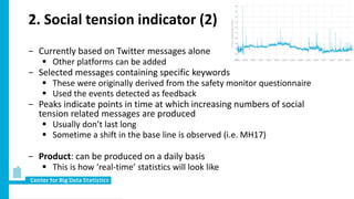 2. Social tension indicator (2)
− Currently based on Twitter messages alone
 Other platforms can be added
− Selected messages containing specific keywords
 These were originally derived from the safety monitor questionnaire
 Used the events detected as feedback
− Peaks indicate points in time at which increasing numbers of social
tension related messages are produced
 Usually don’t last long
 Sometime a shift in the base line is observed (i.e. MH17)
− Product: can be produced on a daily basis
 This is how ‘real-time’ statistics will look like
 