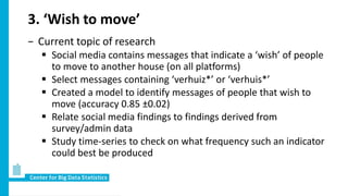 3. ‘Wish to move’
− Current topic of research
 Social media contains messages that indicate a ‘wish’ of people
to move to another house (on all platforms)
 Select messages containing ‘verhuiz*’ or ‘verhuis*’
 Created a model to identify messages of people that wish to
move (accuracy 0.85 ±0.02)
 Relate social media findings to findings derived from
survey/admin data
 Study time-series to check on what frequency such an indicator
could best be produced
 