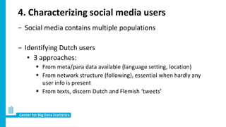 4. Characterizing social media users
− Social media contains multiple populations
− Identifying Dutch users
• 3 approaches:
 From meta/para data available (language setting, location)
 From network structure (following), essential when hardly any
user info is present
 From texts, discern Dutch and Flemish ‘tweets’
 