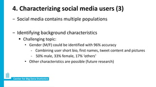 4. Characterizing social media users (3)
− Social media contains multiple populations
− Identifying background characteristics
 Challenging topic:
• Gender (M/F) could be identified with 96% accuracy
- Combining user short bio, first names, tweet content and pictures
- 50% male, 33% female, 17% ‘others’
• Other characteristics are possible (future research)
 