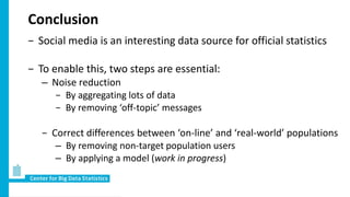 Conclusion
− Social media is an interesting data source for official statistics
− To enable this, two steps are essential:
– Noise reduction
− By aggregating lots of data
− By removing ‘off-topic’ messages
− Correct differences between ‘on-line’ and ‘real-world’ populations
– By removing non-target population users
– By applying a model (work in progress)
 