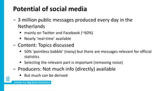 Potential of social media
− 3 million public messages produced every day in the
Netherlands
 mainly on Twitter and Facebook (~60%)
 Nearly ‘real-time’ available
− Content: Topics discussed
 50% ‘pointless babble’ (noisy) but there are messages relevant for official
statistics
 Selecting the relevant part is important (removing noise)
− Producers: Not much info (directly) available
 But much can be derived
 