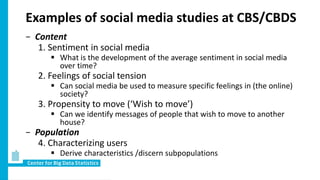 Examples of social media studies at CBS/CBDS
− Content
1. Sentiment in social media
 What is the development of the average sentiment in social media
over time?
2. Feelings of social tension
 Can social media be used to measure specific feelings in (the online)
society?
3. Propensity to move (‘Wish to move’)
 Can we identify messages of people that wish to move to another
house?
− Population
4. Characterizing users
 Derive characteristics /discern subpopulations
 