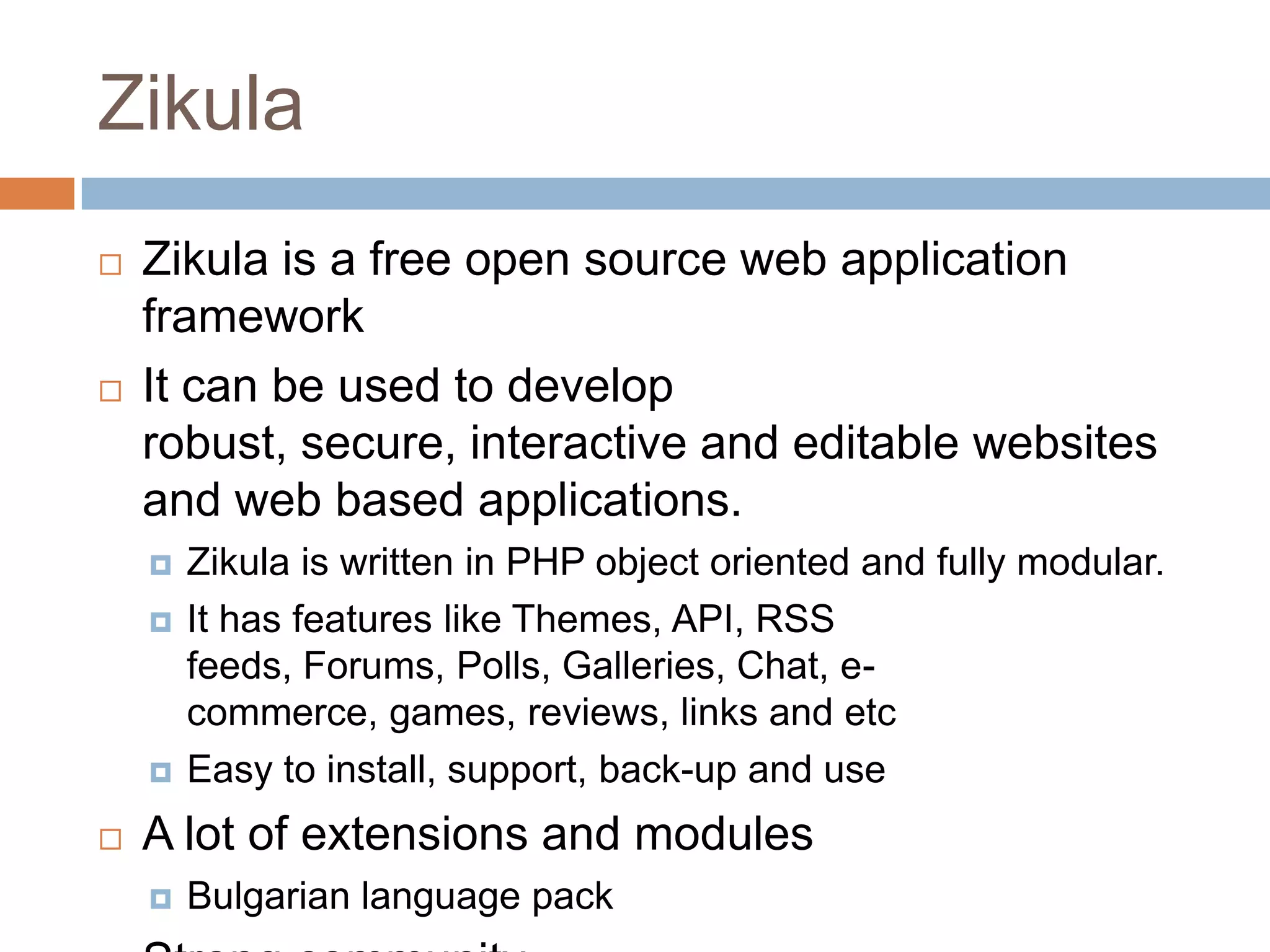 ZikulaZikula is a free open source web application frameworkIt can be used to develop robust, secure, interactive and editable websites and web based applications.Zikula is written in PHP object oriented and fully modular.It has features like Themes, API, RSS feeds, Forums, Polls, Galleries, Chat, e-commerce, games, reviews, links and etcEasy to install, support, back-up and useA lot of extensions and modules Bulgarian language packStrong community