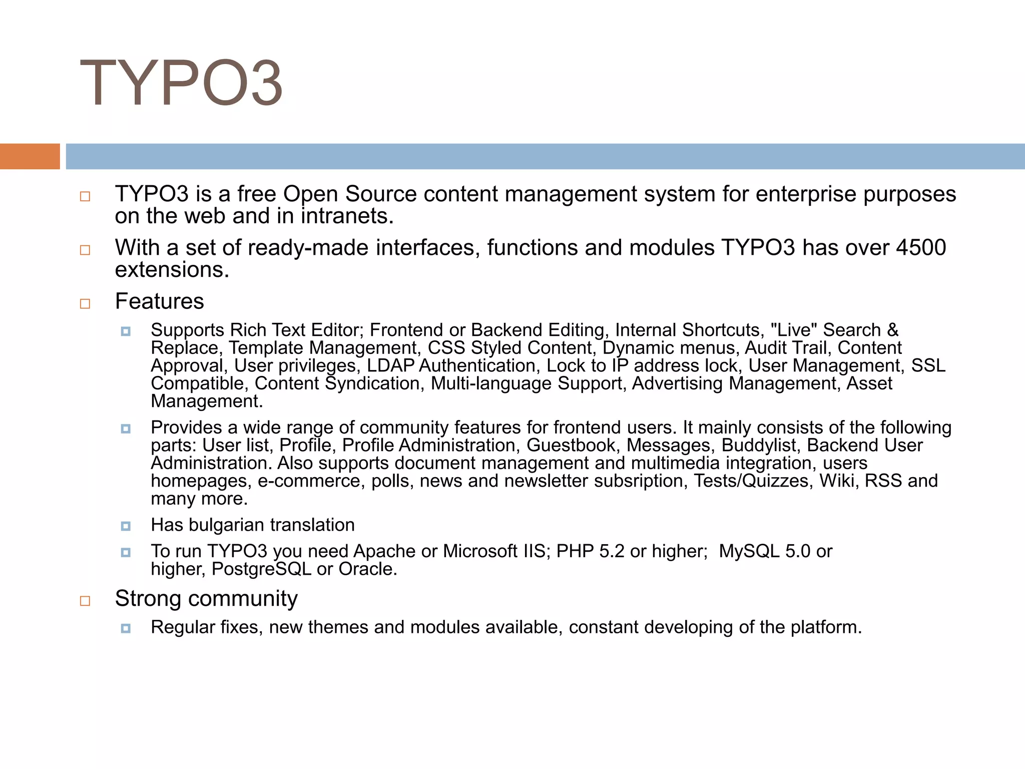 TYPO3TYPO3 is a free Open Source content management system for enterprise purposes on the web and in intranets. With a set of ready-made interfaces, functions and modules TYPO3 has over 4500 extensions.FeaturesSupports Rich Text Editor; Frontend or Backend Editing, Internal Shortcuts, "Live" Search & Replace, Template Management, CSS Styled Content, Dynamic menus, Audit Trail, Content Approval, User privileges, LDAP Authentication, Lock to IP address lock, User Management, SSL Compatible, Content Syndication, Multi-language Support, Advertising Management, Asset Management. Provides a wide range of community features for frontend users. It mainly consists of the following parts: User list, Profile, Profile Administration, Guestbook, Messages, Buddylist, Backend User Administration. Also supports document management and multimedia integration, users homepages, e-commerce, polls, news and newsletter subsription, Tests/Quizzes, Wiki, RSS and many more.Has bulgarian translationTo run TYPO3 you need Apache or Microsoft IIS; PHP 5.2 or higher;  MySQL 5.0 or higher, PostgreSQL or Oracle.Strong communityRegular fixes, new themes and modules available, constant developing of the platform.