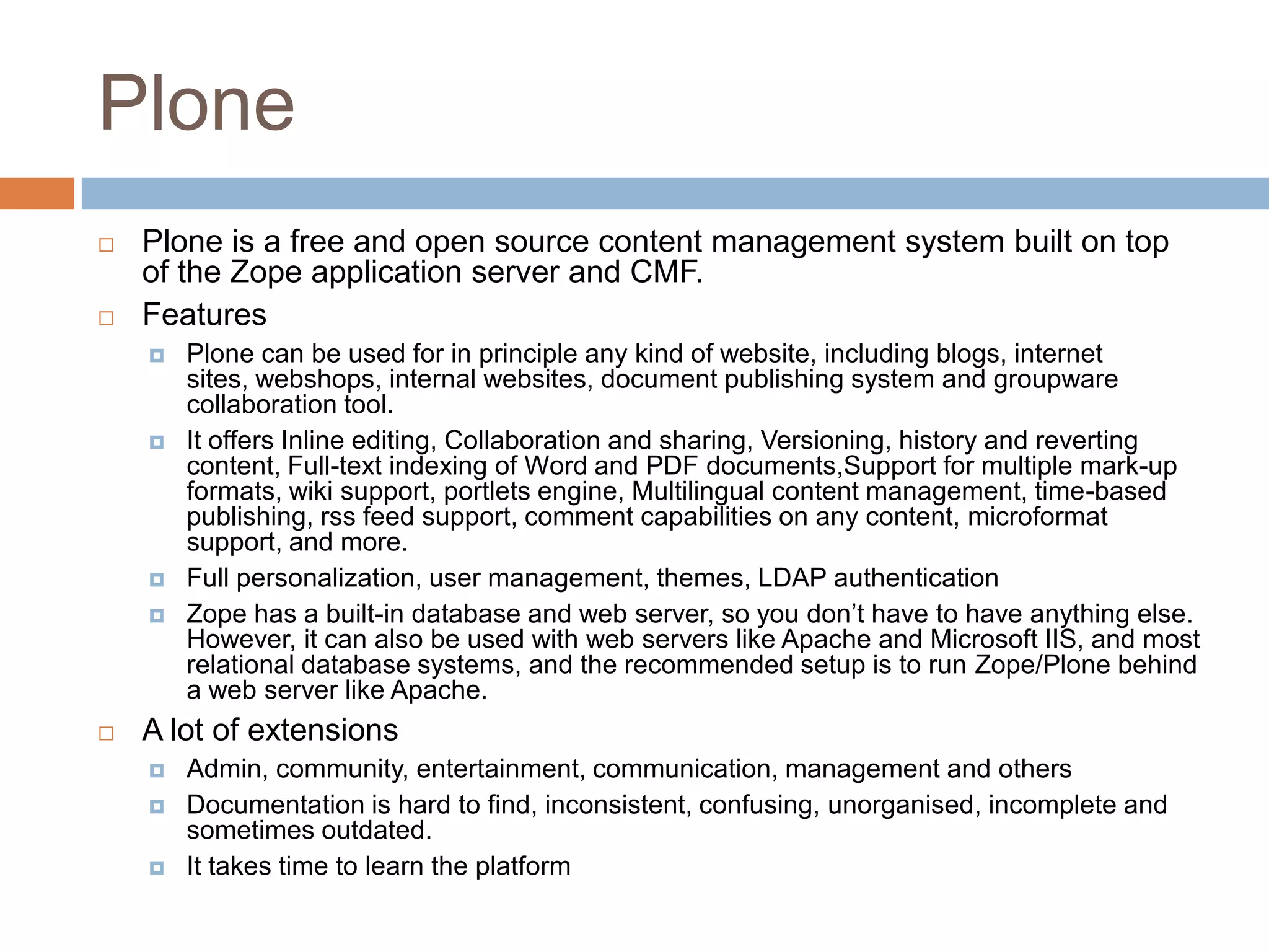 PlonePlone is a free and open source content management system built on top of the Zope application server and CMF.FeaturesPlone can be used for in principle any kind of website, including blogs, internet sites, webshops, internal websites, document publishing system and groupware collaboration tool.It offers Inline editing, Collaboration and sharing, Versioning, history and reverting content, Full-text indexing of Word and PDF documents,Support for multiple mark-up formats, wiki support, portlets engine, Multilingual content management, time-based publishing, rss feed support, comment capabilities on any content, microformat support, and more.Full personalization, user management, themes, LDAP authenticationZope has a built-in database and web server, so you don’t have to have anything else. However, it can also be used with web servers like Apache and Microsoft IIS, and most relational database systems, and the recommended setup is to run Zope/Plone behind a web server like Apache.A lot of extensionsAdmin, community, entertainment, communication, management and othersDocumentation is hard to find, inconsistent, confusing, unorganised, incomplete and sometimes outdated. It takes time to learn the platform