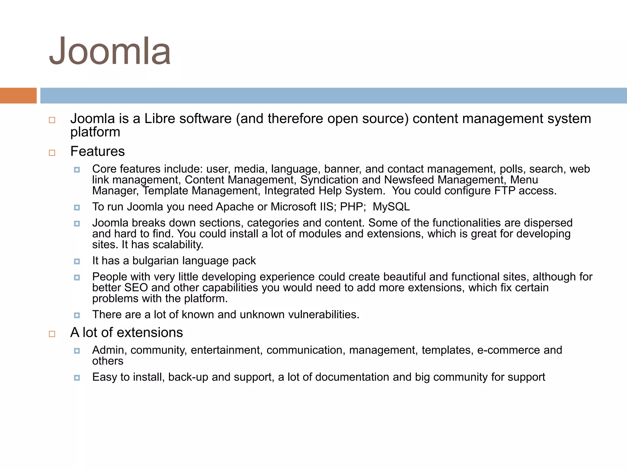 JoomlaJoomla is a Libre software (and therefore open source) content management system platformFeaturesCore features include: user, media, language, banner, and contact management, polls, search, web link management, Content Management, Syndication and Newsfeed Management, Menu Manager, Template Management, Integrated Help System.  You could configure FTP access.To run Joomla you need Apache or Microsoft IIS; PHP;  MySQLJoomla breaks down sections, categories and content. Some of the functionalities are dispersed and hard to find. You could install a lot of modules and extensions, which is great for developing sites. It has scalability. It has a bulgarian language packPeople with very little developing experience could create beautiful and functional sites, although for better SEO and other capabilities you would need to add more extensions, which fix certain problems with the platform.There are a lot of known and unknown vulnerabilities.A lot of extensionsAdmin, community, entertainment, communication, management, templates, e-commerce and othersEasy to install, back-up and support, a lot of documentation and big community for support
