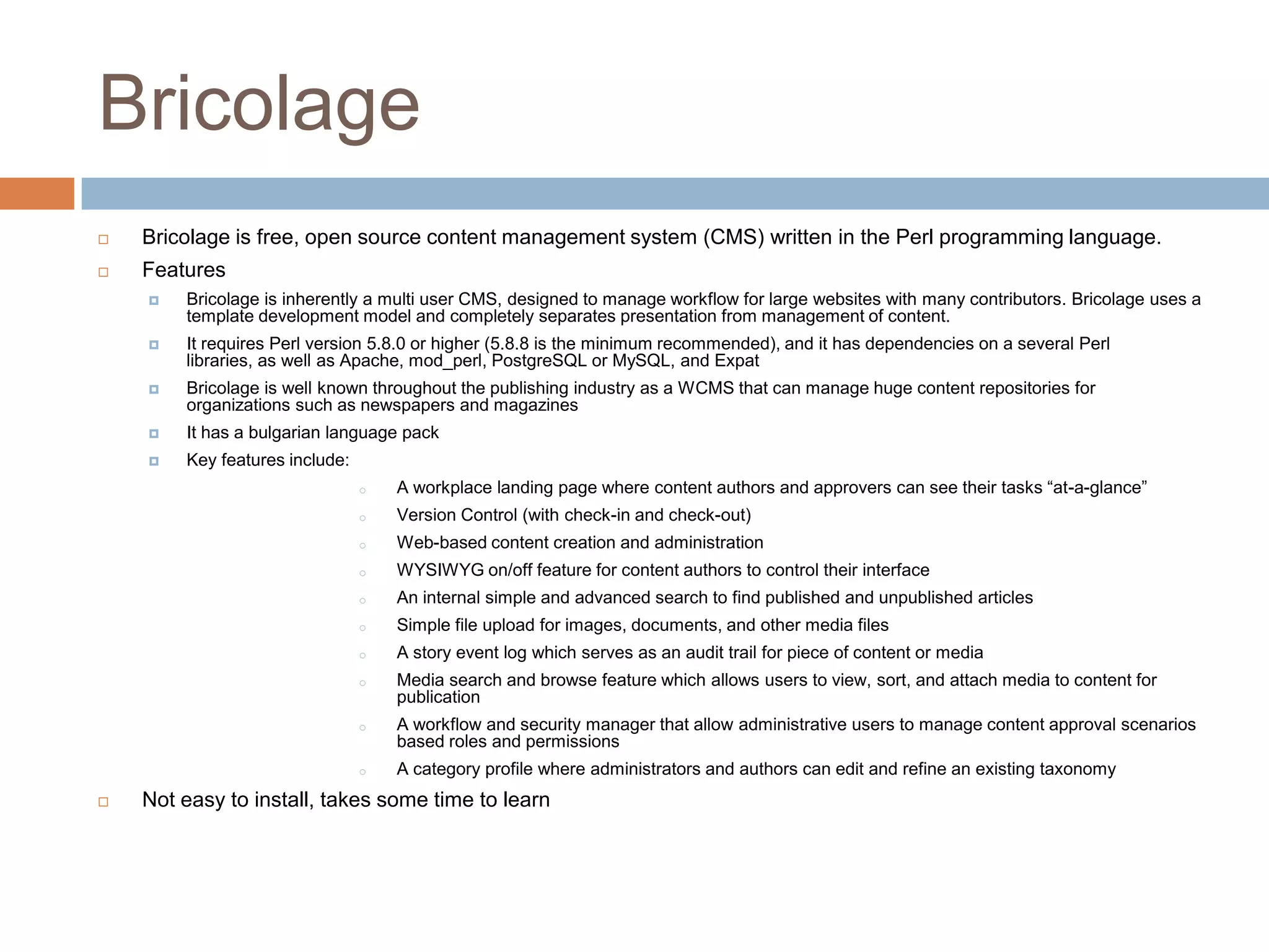 BricolageBricolage is free, open source content management system (CMS) written in the Perl programming language.FeaturesBricolage is inherently a multi user CMS, designed to manage workflow for large websites with many contributors. Bricolage uses a template development model and completely separates presentation from management of content.It requires Perl version 5.8.0 or higher (5.8.8 is the minimum recommended), and it has dependencies on a several Perl libraries, as well as Apache, mod_perl, PostgreSQL or MySQL, and ExpatBricolage is well known throughout the publishing industry as a WCMS that can manage huge content repositories for organizations such as newspapers and magazinesIt has a bulgarian language packKey features include:A workplace landing page where content authors and approvers can see their tasks “at-a-glance”
