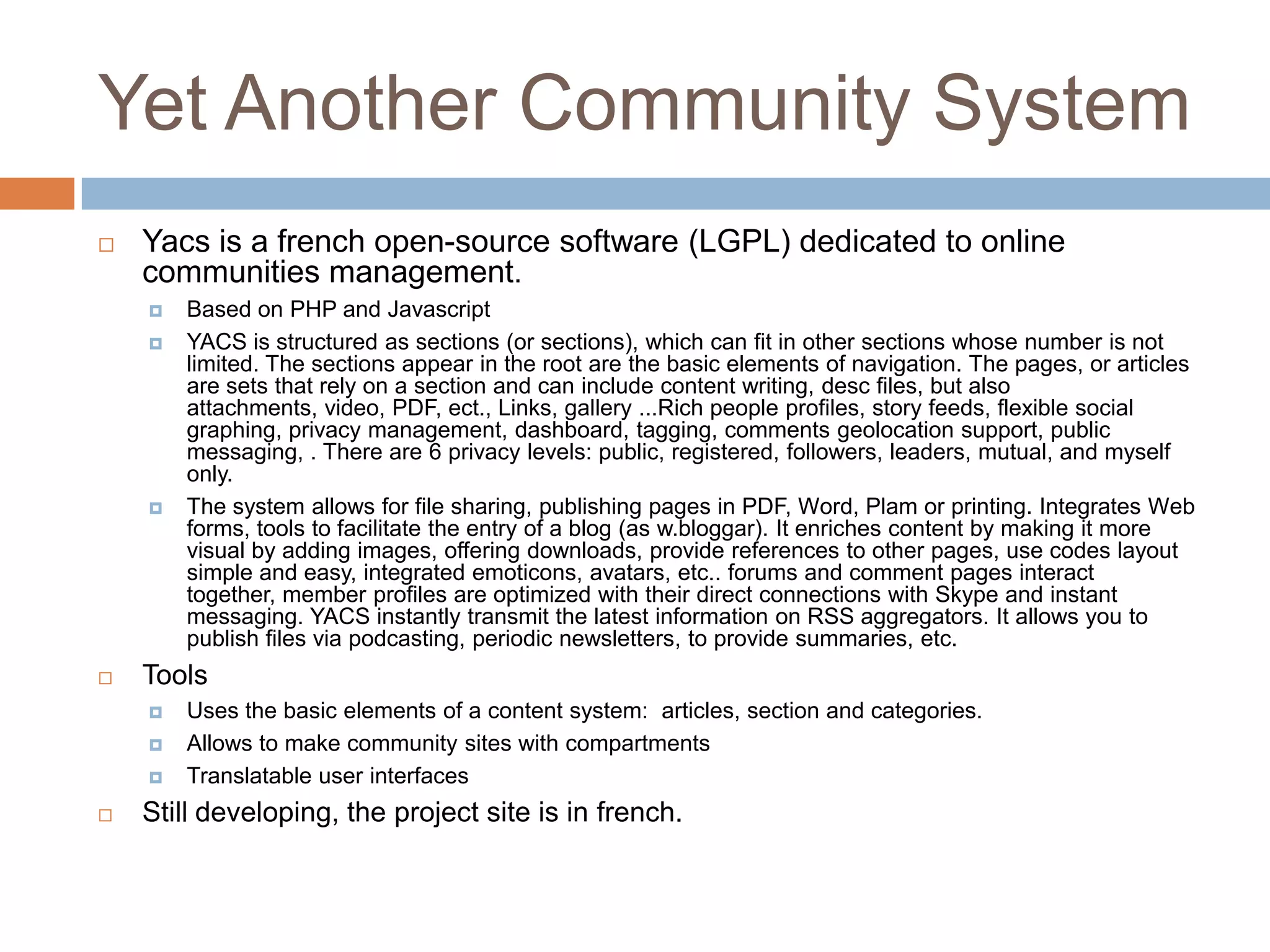 ElggOpen source social networking engineFeatures It offers blogging, microblogging, file creation and sharing, networking, groups, news collection using feeds aggregation and a number of other features. Advanced user management and administration, cross-site tagging, powerful access control lists, support, multiple view support (eg cell phones, iPhone), an advanced templating engine, a widget framework and etc.Uses PHP 5; MySQL 5+ is needed for data storage; PHP 5.2+ needs to be installed as an Apache moduleTools Uses plug-ins (free and commercial)Organizations like the Australian governement, Wiley and University of Florida, Harvard and others use Elgg