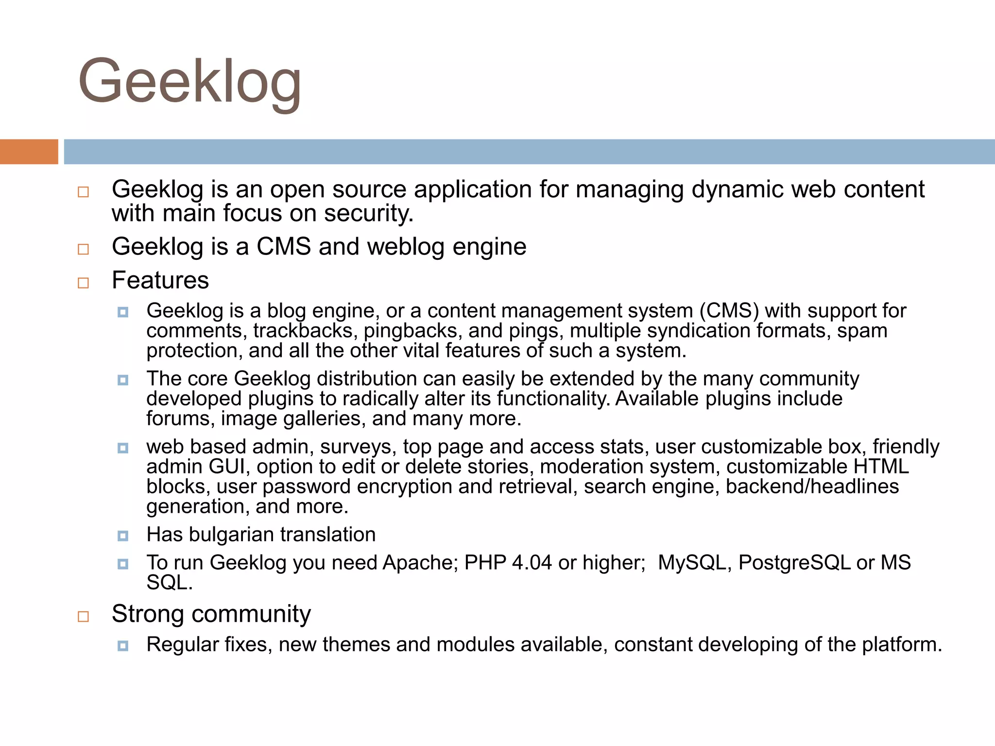 GeeklogGeeklog is an open source application for managing dynamic web content with main focus on security.Geeklog is a CMS and weblog engineFeaturesGeeklog is a blog engine, or a content management system (CMS) with support for comments, trackbacks, pingbacks, and pings, multiple syndication formats, spam protection, and all the other vital features of such a system. The core Geeklog distribution can easily be extended by the many community developed plugins to radically alter its functionality. Available plugins include forums, image galleries, and many more. web based admin, surveys, top page and access stats, user customizable box, friendly admin GUI, option to edit or delete stories, moderation system, customizable HTML blocks, user password encryption and retrieval, search engine, backend/headlines generation, and more.Has bulgarian translationTo run Geeklog you need Apache; PHP 4.04 or higher;  MySQL, PostgreSQL or MS SQL.Strong communityRegular fixes, new themes and modules available, constant developing of the platform.