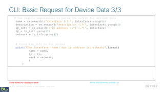 © 2018 Cisco and/or its affiliates. All rights reserved. Cisco Public
# Use regular expressions to parse the output for desired data
name = re.search(r'interface (.*)', interface).group(1)
description = re.search(r'description (.*)', interface).group(1)
ip_info = re.search(r'ip address (.*) (.*)', interface)
ip = ip_info.group(1)
netmask = ip_info.group(2)
# Print the info to the screen
print("The interface {name} has ip address {ip}/{mask}".format(
name = name,
ip = ip,
mask = netmask,
)
)
CLI: Basic Request for Device Data 3/3
device_apis/cli/netmiko_example1.pyCode edited for display on slide
# Use regular expressions to parse the output for desired data
name = re.search(r'interface (.*)', interface).group(1)
description = re.search(r'description (.*)', interface).group(1)
ip_info = re.search(r'ip address (.*) (.*)', interface)
ip = ip_info.group(1)
netmask = ip_info.group(2)
# Print the info to the screen
print("The interface {name} has ip address {ip}/{mask}".format(
name = name,
ip = ip,
mask = netmask,
)
)
 