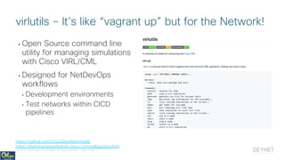 © 2018 Cisco and/or its affiliates. All rights reserved. Cisco Public
• Open Source command line
utility for managing simulations
with Cisco VIRL/CML
• Designed for NetDevOps
workflows
• Development environments
• Test networks within CICD
pipelines
virlutils – It’s like “vagrant up” but for the Network!
https://github.com/CiscoDevNet/virlutils
https://learningnetworkstore.cisco.com/virlfaq/aboutVirl
 