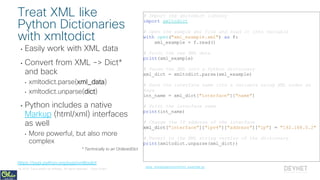 © 2018 Cisco and/or its affiliates. All rights reserved. Cisco Public
• Easily work with XML data
• Convert from XML -> Dict*
and back
• xmltodict.parse(xml_data)
• xmltodict.unparse(dict)
• Python includes a native
Markup (html/xml) interfaces
as well
• More powerful, but also more
complex
* Technically to an OrderedDict
# Import the xmltodict library
import xmltodict
# Open the sample xml file and read it into variable
with open("xml_example.xml") as f:
xml_example = f.read()
# Print the raw XML data
print(xml_example)
# Parse the XML into a Python dictionary
xml_dict = xmltodict.parse(xml_example)
# Save the interface name into a variable using XML nodes as
keys
int_name = xml_dict["interface"]["name"]
# Print the interface name
print(int_name)
# Change the IP address of the interface
xml_dict["interface"]["ipv4"]["address"]["ip"] = "192.168.0.2"
# Revert to the XML string version of the dictionary
print(xmltodict.unparse(xml_dict))
Treat XML like
Python Dictionaries
with xmltodict
data_manipulation/xml/xml_example.py
https://pypi.python.org/pypi/xmltodict
 